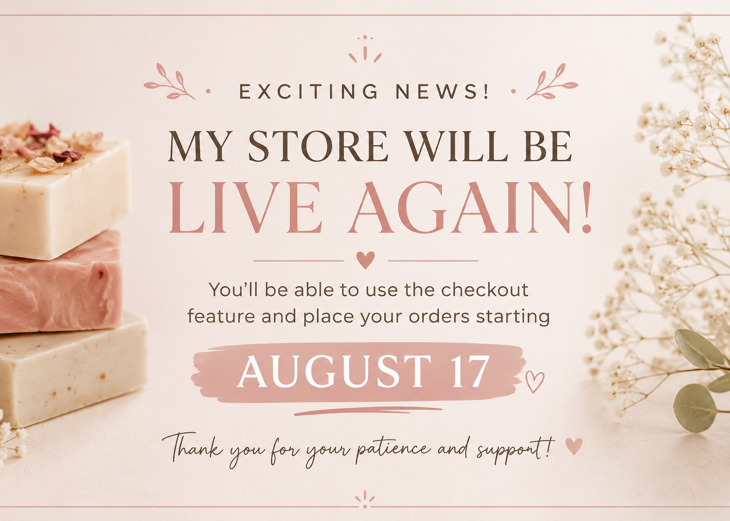 A promotional graphic with text reading 'EXCITING NEWS! MY STORE WILL BE LIVE AGAIN! You'll be able to use the checkout feature and place your orders starting AUGUST 17' on a soft cream background, with decorative flowers and stacked soap bars along the left side.